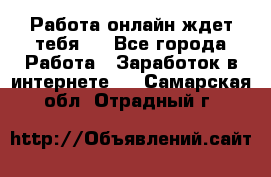 Работа онлайн ждет тебя!  - Все города Работа » Заработок в интернете   . Самарская обл.,Отрадный г.